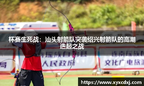 杯赛生死战：汕头射箭队突袭绍兴射箭队的高潮迭起之战