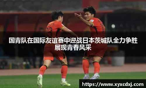 国青队在国际友谊赛中迎战日本茨城队全力争胜展现青春风采